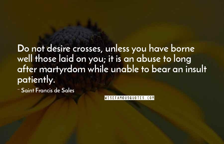 Saint Francis De Sales Quotes: Do not desire crosses, unless you have borne well those laid on you; it is an abuse to long after martyrdom while unable to bear an insult patiently.