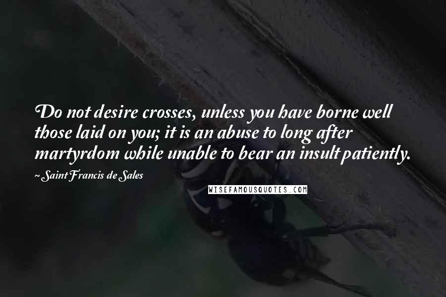 Saint Francis De Sales Quotes: Do not desire crosses, unless you have borne well those laid on you; it is an abuse to long after martyrdom while unable to bear an insult patiently.