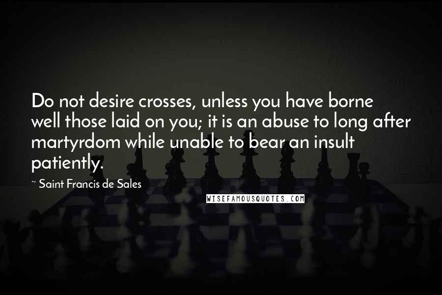 Saint Francis De Sales Quotes: Do not desire crosses, unless you have borne well those laid on you; it is an abuse to long after martyrdom while unable to bear an insult patiently.