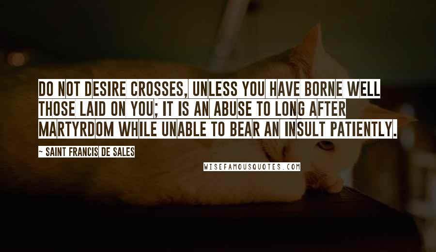 Saint Francis De Sales Quotes: Do not desire crosses, unless you have borne well those laid on you; it is an abuse to long after martyrdom while unable to bear an insult patiently.