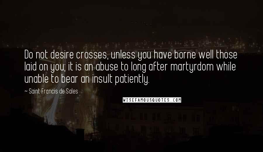 Saint Francis De Sales Quotes: Do not desire crosses, unless you have borne well those laid on you; it is an abuse to long after martyrdom while unable to bear an insult patiently.