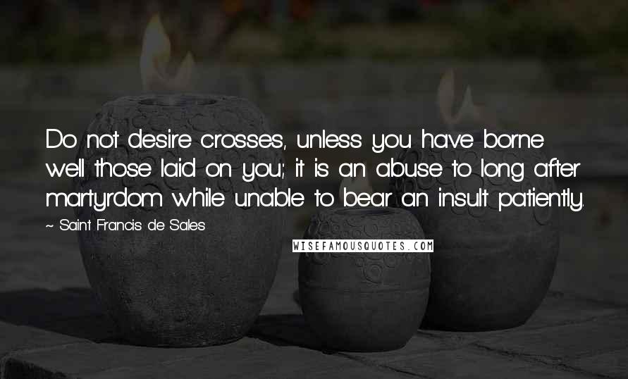 Saint Francis De Sales Quotes: Do not desire crosses, unless you have borne well those laid on you; it is an abuse to long after martyrdom while unable to bear an insult patiently.