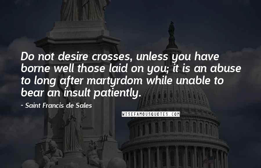 Saint Francis De Sales Quotes: Do not desire crosses, unless you have borne well those laid on you; it is an abuse to long after martyrdom while unable to bear an insult patiently.