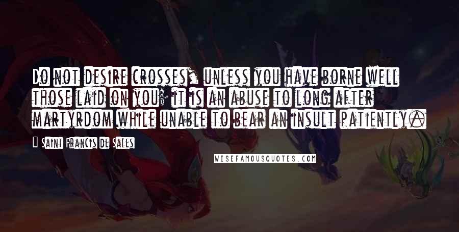 Saint Francis De Sales Quotes: Do not desire crosses, unless you have borne well those laid on you; it is an abuse to long after martyrdom while unable to bear an insult patiently.