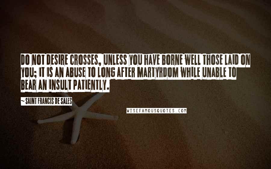 Saint Francis De Sales Quotes: Do not desire crosses, unless you have borne well those laid on you; it is an abuse to long after martyrdom while unable to bear an insult patiently.