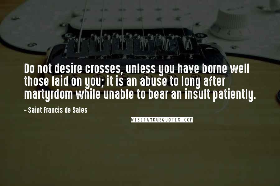 Saint Francis De Sales Quotes: Do not desire crosses, unless you have borne well those laid on you; it is an abuse to long after martyrdom while unable to bear an insult patiently.