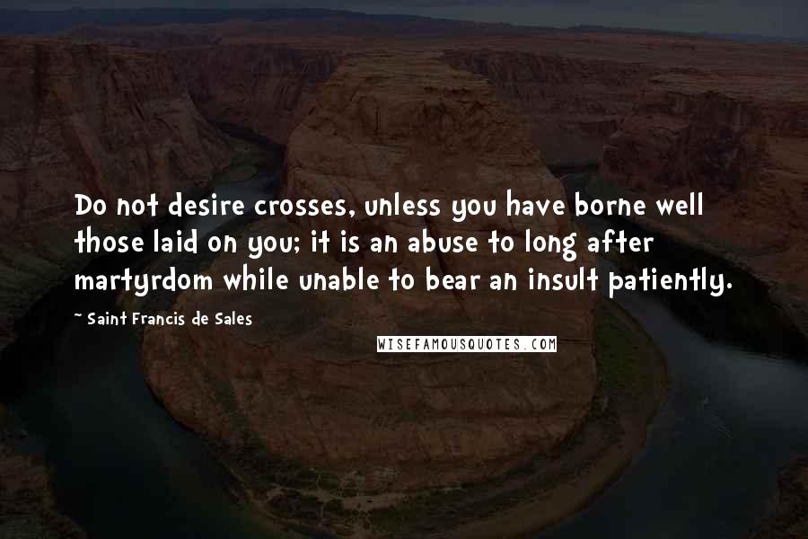 Saint Francis De Sales Quotes: Do not desire crosses, unless you have borne well those laid on you; it is an abuse to long after martyrdom while unable to bear an insult patiently.