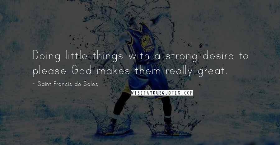 Saint Francis De Sales Quotes: Doing little things with a strong desire to please God makes them really great.