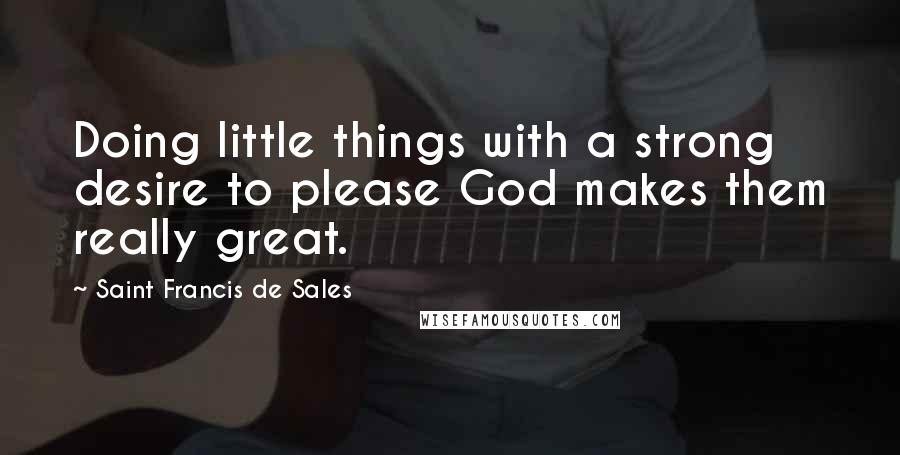 Saint Francis De Sales Quotes: Doing little things with a strong desire to please God makes them really great.