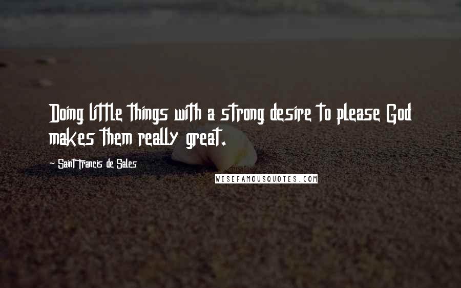 Saint Francis De Sales Quotes: Doing little things with a strong desire to please God makes them really great.