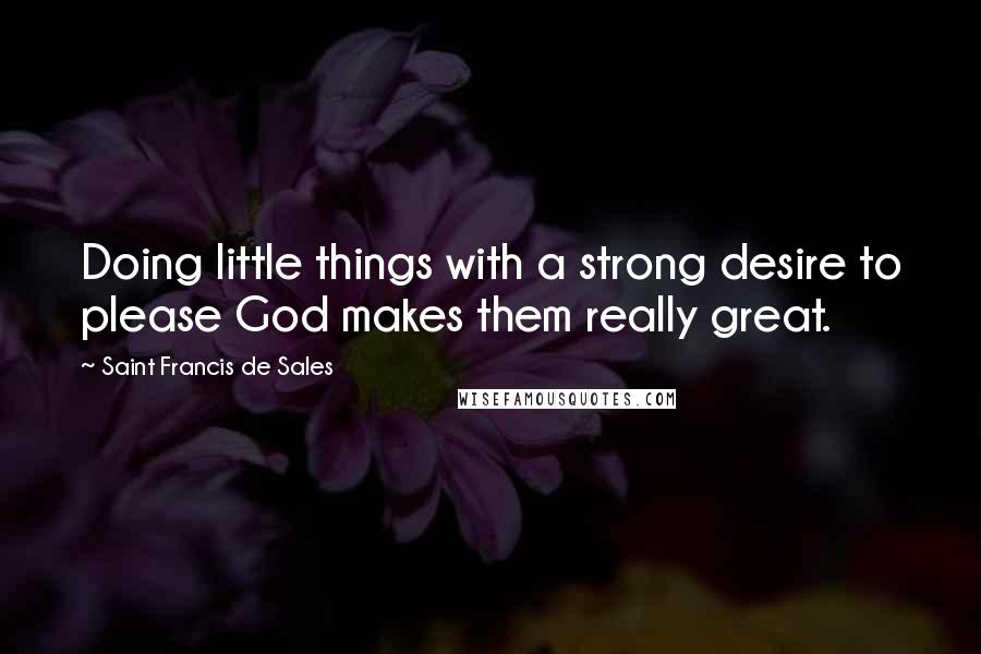 Saint Francis De Sales Quotes: Doing little things with a strong desire to please God makes them really great.