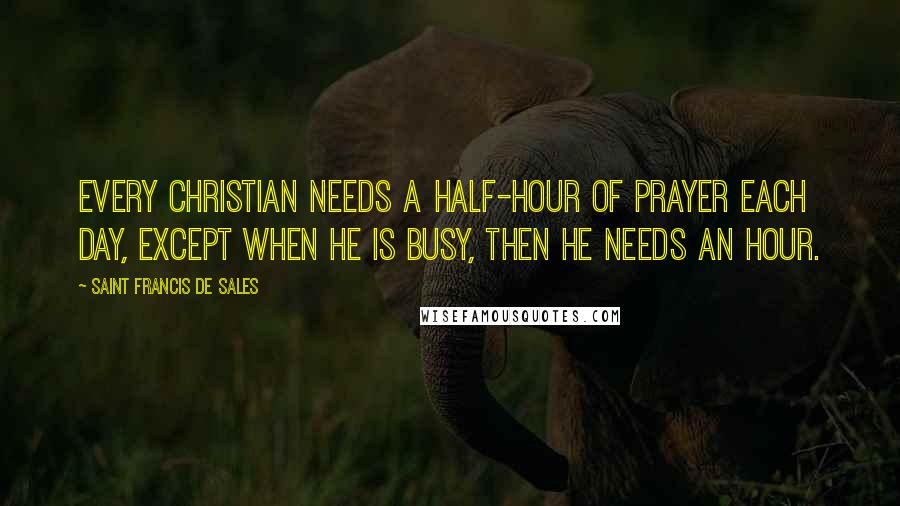 Saint Francis De Sales Quotes: Every Christian needs a half-hour of prayer each day, except when he is busy, then he needs an hour.