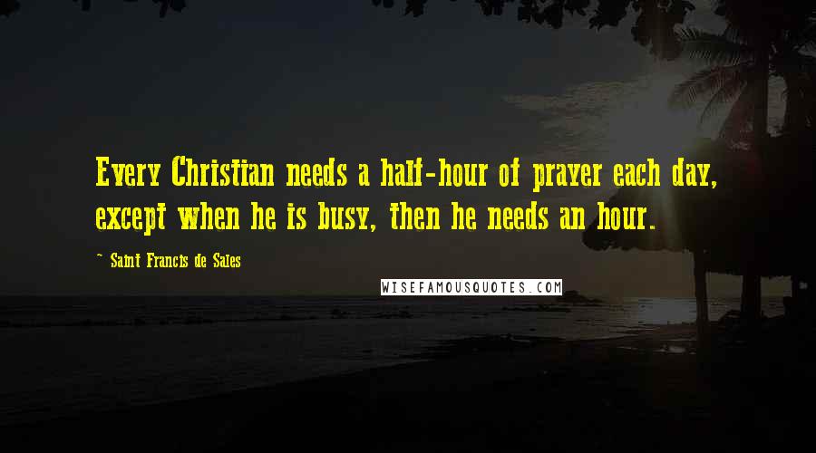 Saint Francis De Sales Quotes: Every Christian needs a half-hour of prayer each day, except when he is busy, then he needs an hour.