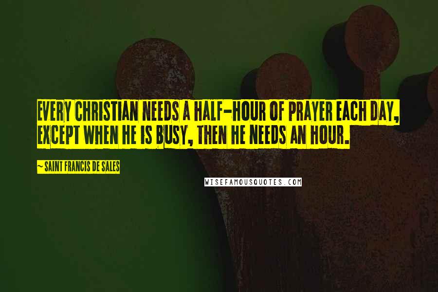 Saint Francis De Sales Quotes: Every Christian needs a half-hour of prayer each day, except when he is busy, then he needs an hour.