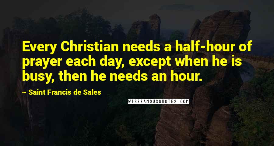 Saint Francis De Sales Quotes: Every Christian needs a half-hour of prayer each day, except when he is busy, then he needs an hour.