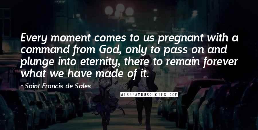 Saint Francis De Sales Quotes: Every moment comes to us pregnant with a command from God, only to pass on and plunge into eternity, there to remain forever what we have made of it.