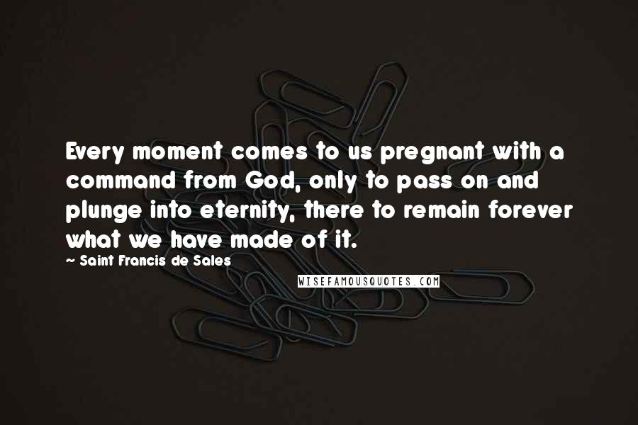 Saint Francis De Sales Quotes: Every moment comes to us pregnant with a command from God, only to pass on and plunge into eternity, there to remain forever what we have made of it.