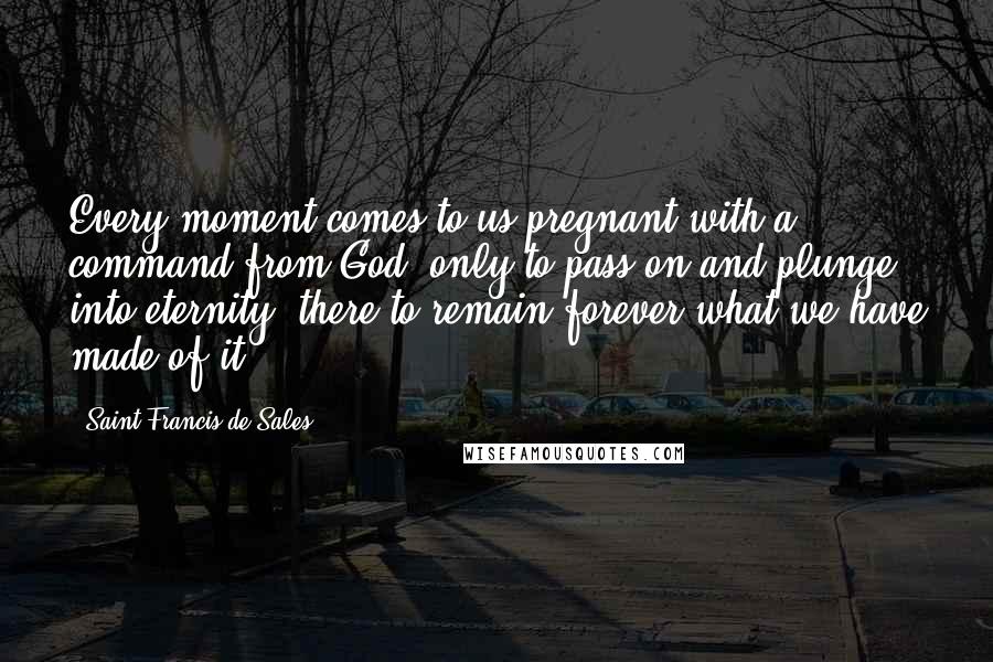 Saint Francis De Sales Quotes: Every moment comes to us pregnant with a command from God, only to pass on and plunge into eternity, there to remain forever what we have made of it.