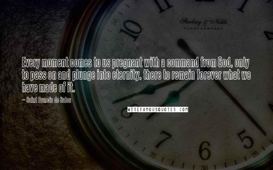 Saint Francis De Sales Quotes: Every moment comes to us pregnant with a command from God, only to pass on and plunge into eternity, there to remain forever what we have made of it.