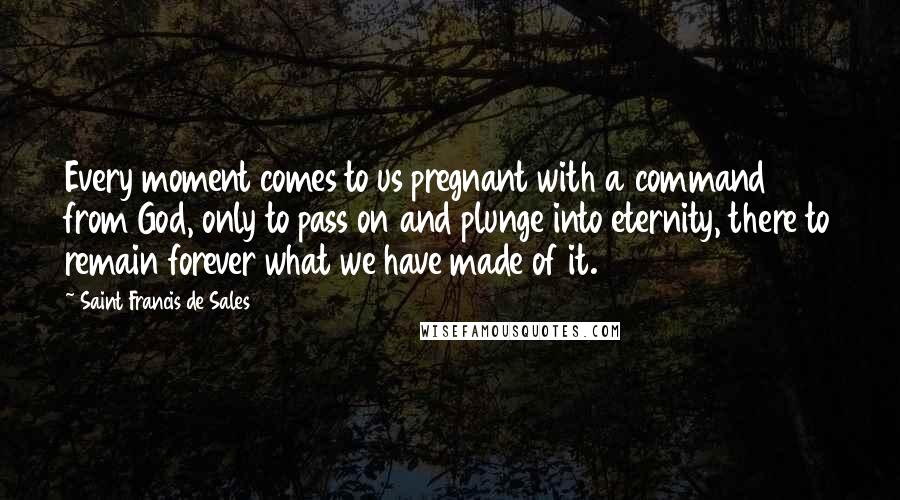 Saint Francis De Sales Quotes: Every moment comes to us pregnant with a command from God, only to pass on and plunge into eternity, there to remain forever what we have made of it.