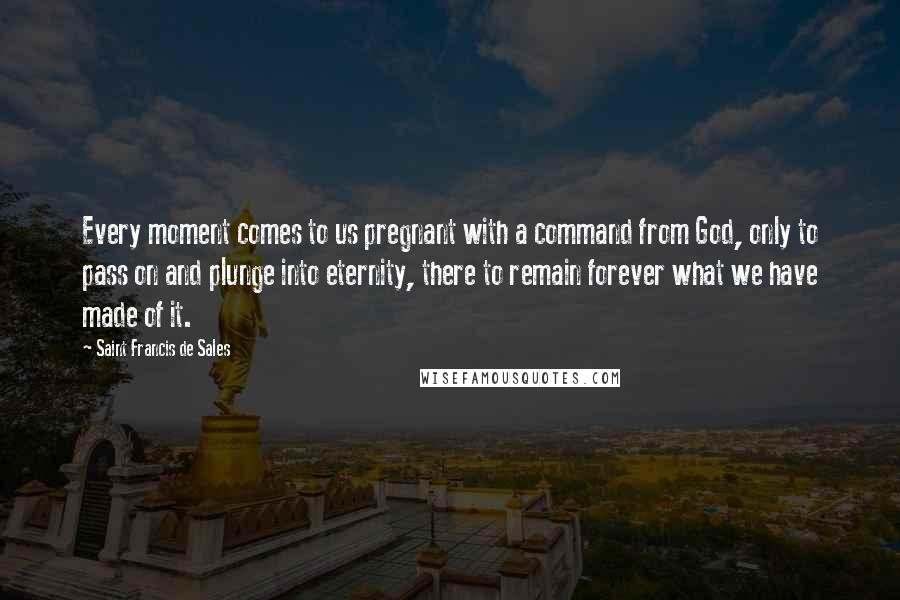 Saint Francis De Sales Quotes: Every moment comes to us pregnant with a command from God, only to pass on and plunge into eternity, there to remain forever what we have made of it.