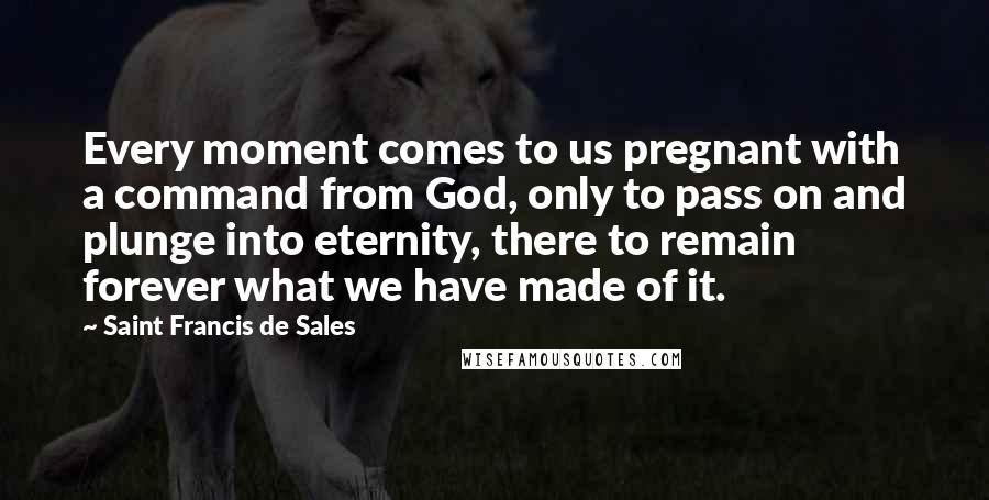 Saint Francis De Sales Quotes: Every moment comes to us pregnant with a command from God, only to pass on and plunge into eternity, there to remain forever what we have made of it.