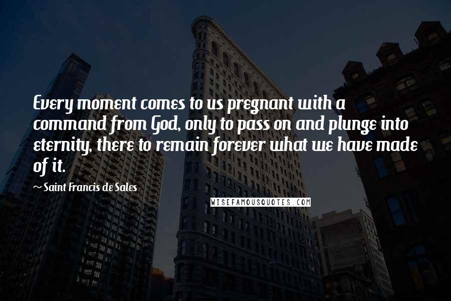 Saint Francis De Sales Quotes: Every moment comes to us pregnant with a command from God, only to pass on and plunge into eternity, there to remain forever what we have made of it.