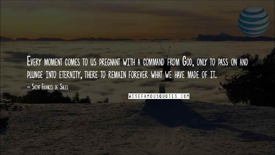 Saint Francis De Sales Quotes: Every moment comes to us pregnant with a command from God, only to pass on and plunge into eternity, there to remain forever what we have made of it.