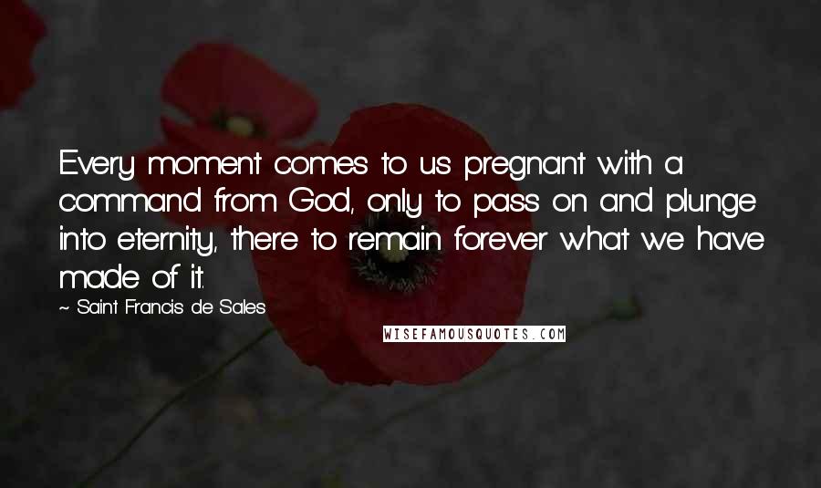 Saint Francis De Sales Quotes: Every moment comes to us pregnant with a command from God, only to pass on and plunge into eternity, there to remain forever what we have made of it.