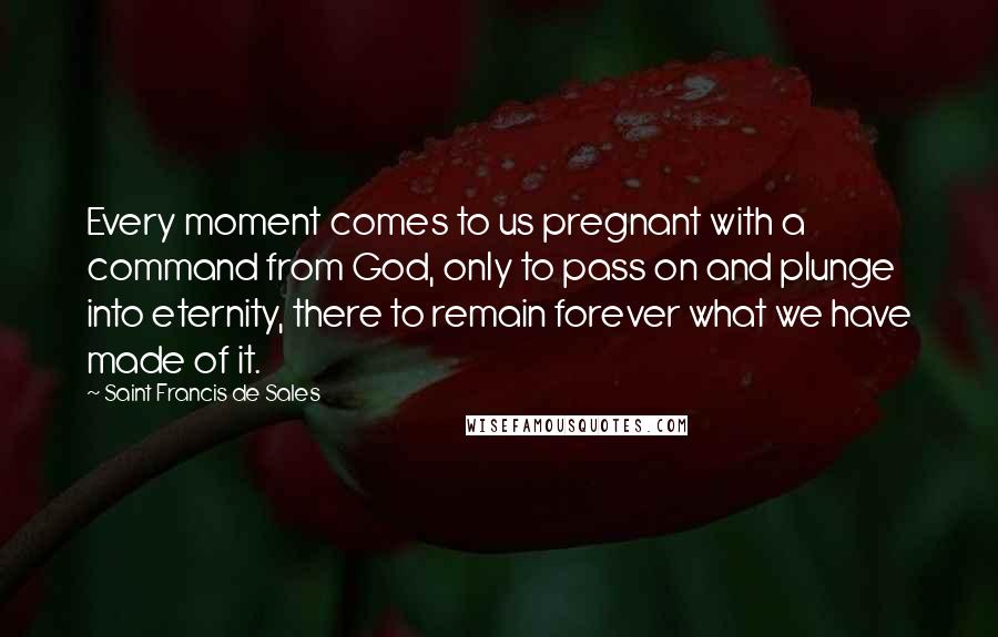 Saint Francis De Sales Quotes: Every moment comes to us pregnant with a command from God, only to pass on and plunge into eternity, there to remain forever what we have made of it.