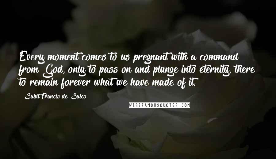 Saint Francis De Sales Quotes: Every moment comes to us pregnant with a command from God, only to pass on and plunge into eternity, there to remain forever what we have made of it.