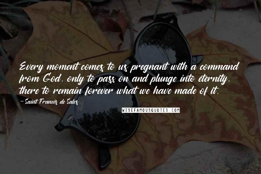Saint Francis De Sales Quotes: Every moment comes to us pregnant with a command from God, only to pass on and plunge into eternity, there to remain forever what we have made of it.