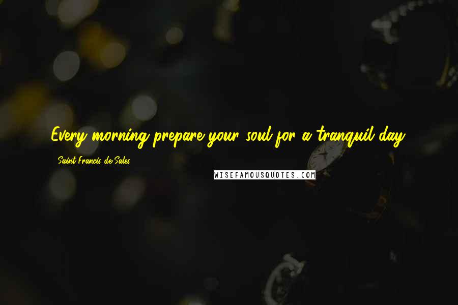 Saint Francis De Sales Quotes: Every morning prepare your soul for a tranquil day.