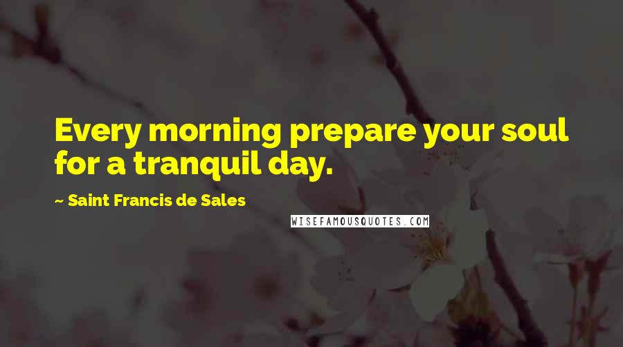 Saint Francis De Sales Quotes: Every morning prepare your soul for a tranquil day.