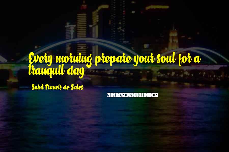 Saint Francis De Sales Quotes: Every morning prepare your soul for a tranquil day.