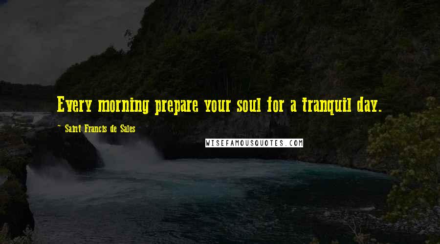 Saint Francis De Sales Quotes: Every morning prepare your soul for a tranquil day.