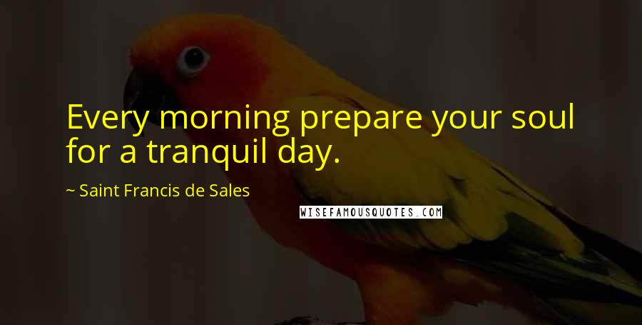 Saint Francis De Sales Quotes: Every morning prepare your soul for a tranquil day.