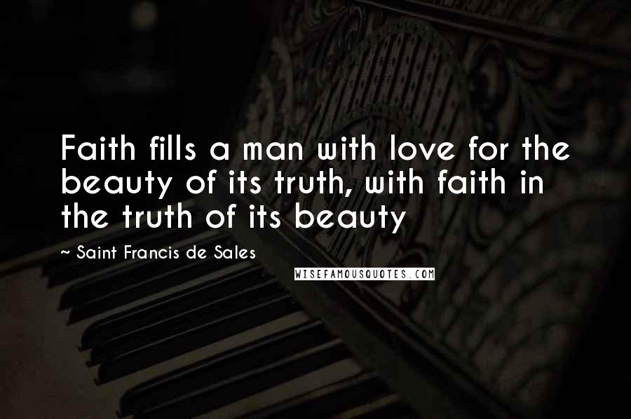 Saint Francis De Sales Quotes: Faith fills a man with love for the beauty of its truth, with faith in the truth of its beauty