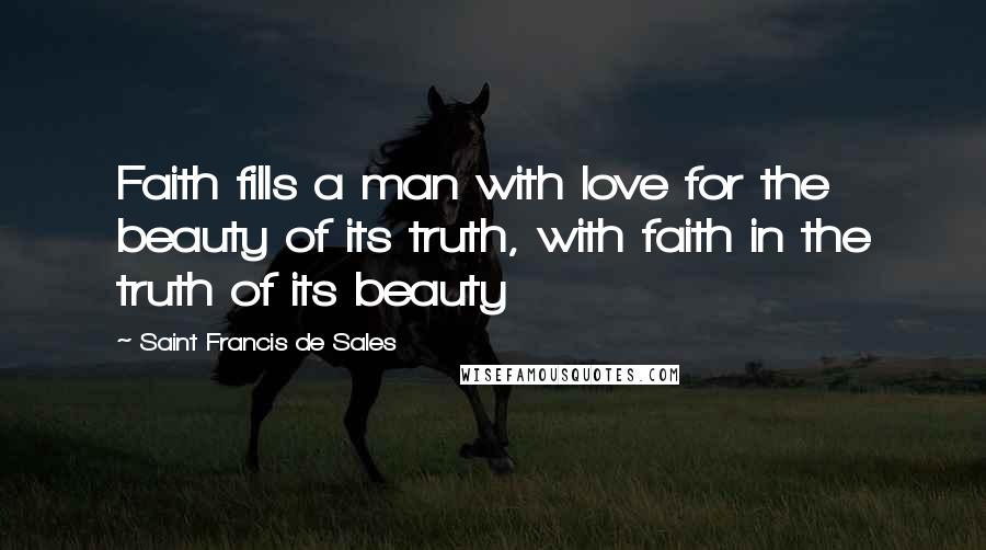 Saint Francis De Sales Quotes: Faith fills a man with love for the beauty of its truth, with faith in the truth of its beauty