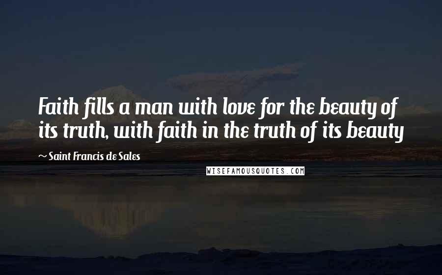 Saint Francis De Sales Quotes: Faith fills a man with love for the beauty of its truth, with faith in the truth of its beauty