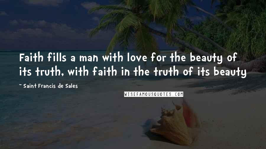 Saint Francis De Sales Quotes: Faith fills a man with love for the beauty of its truth, with faith in the truth of its beauty