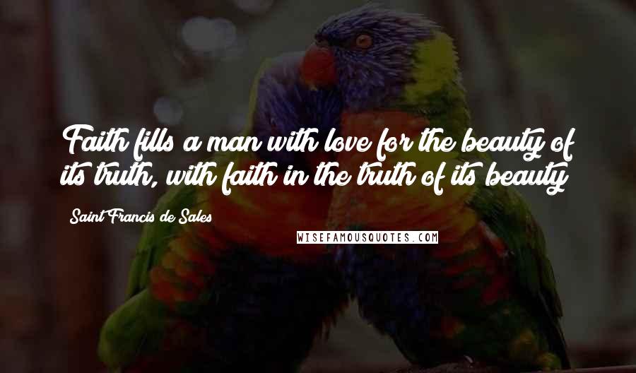 Saint Francis De Sales Quotes: Faith fills a man with love for the beauty of its truth, with faith in the truth of its beauty