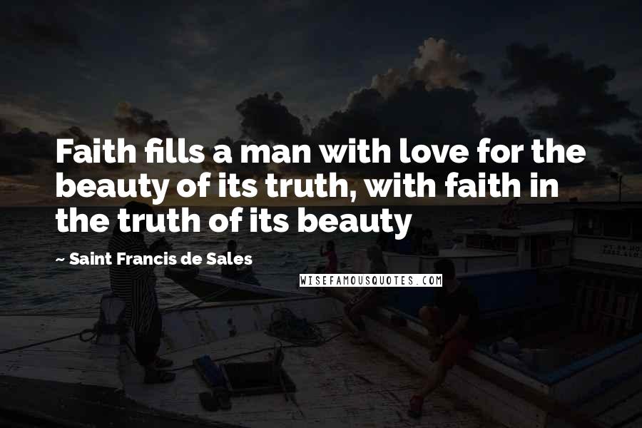 Saint Francis De Sales Quotes: Faith fills a man with love for the beauty of its truth, with faith in the truth of its beauty