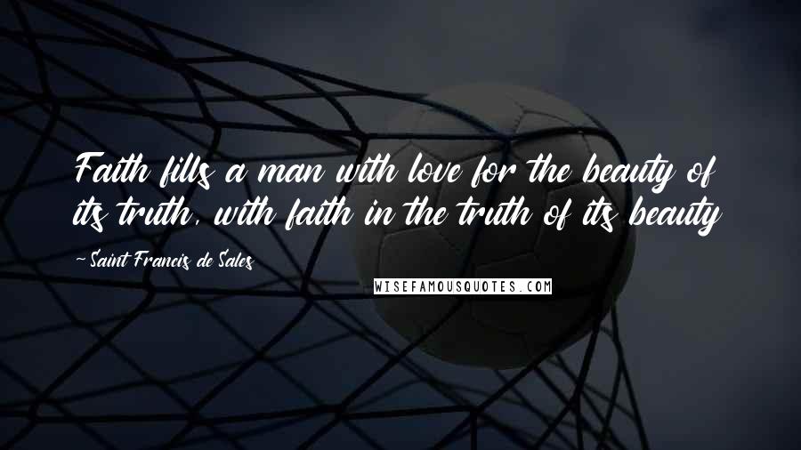 Saint Francis De Sales Quotes: Faith fills a man with love for the beauty of its truth, with faith in the truth of its beauty