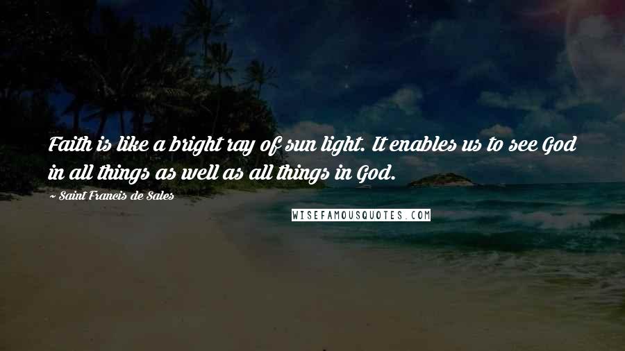 Saint Francis De Sales Quotes: Faith is like a bright ray of sun light. It enables us to see God in all things as well as all things in God.