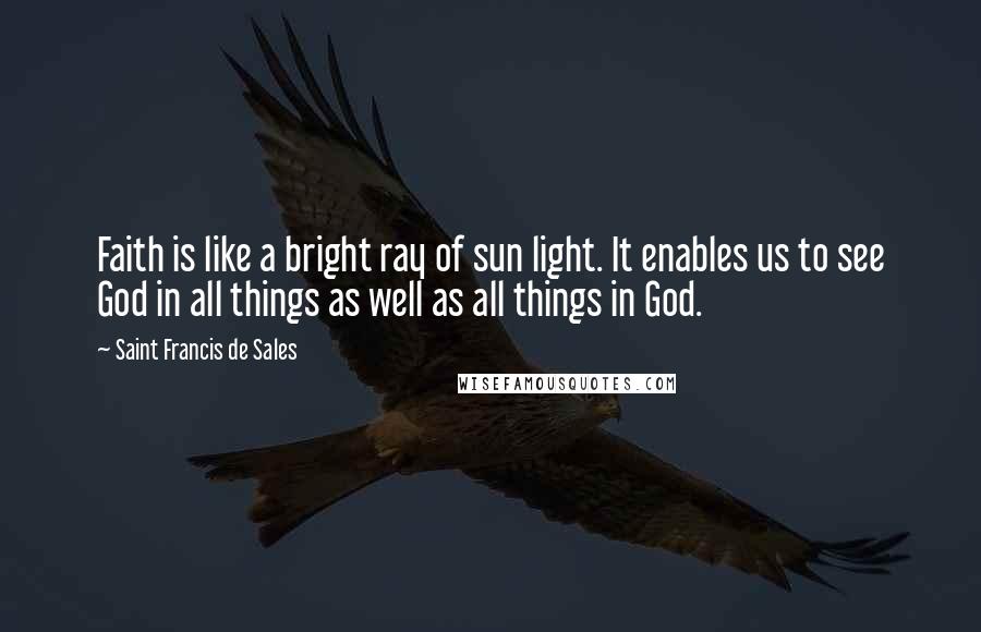 Saint Francis De Sales Quotes: Faith is like a bright ray of sun light. It enables us to see God in all things as well as all things in God.