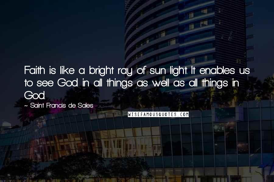 Saint Francis De Sales Quotes: Faith is like a bright ray of sun light. It enables us to see God in all things as well as all things in God.