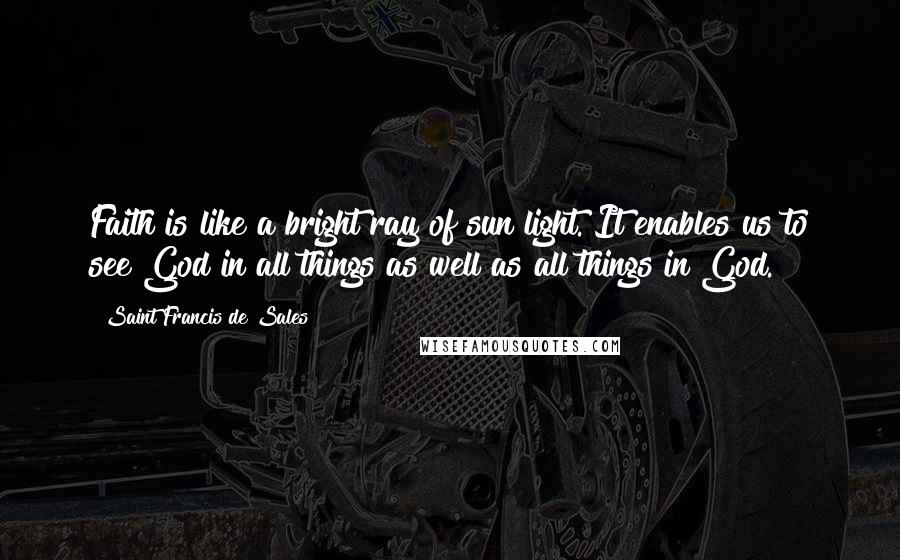 Saint Francis De Sales Quotes: Faith is like a bright ray of sun light. It enables us to see God in all things as well as all things in God.