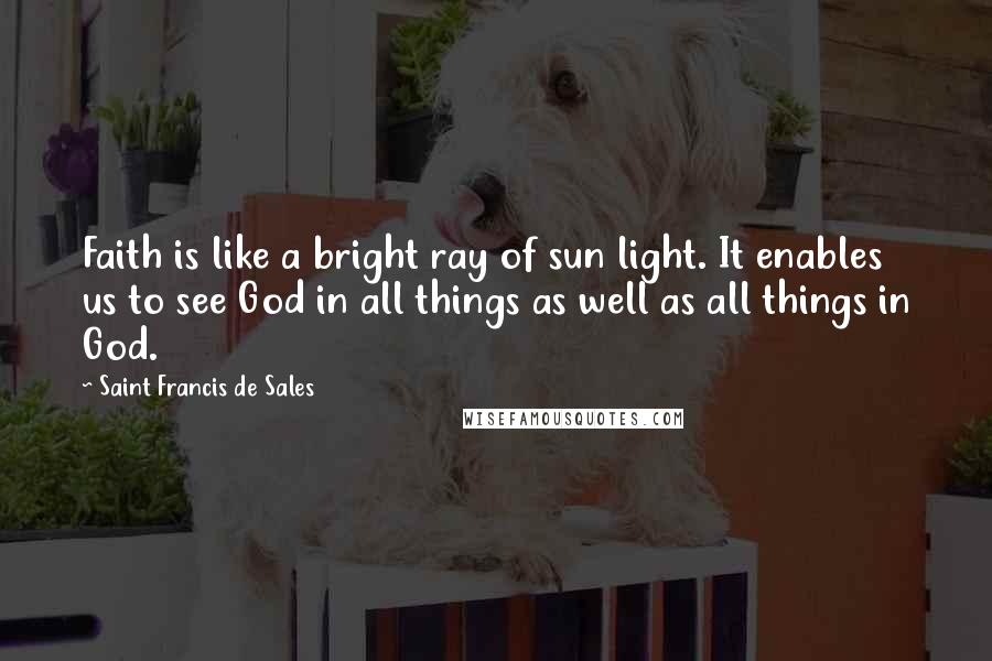 Saint Francis De Sales Quotes: Faith is like a bright ray of sun light. It enables us to see God in all things as well as all things in God.