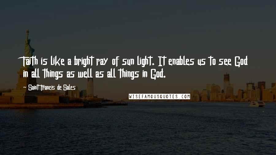 Saint Francis De Sales Quotes: Faith is like a bright ray of sun light. It enables us to see God in all things as well as all things in God.